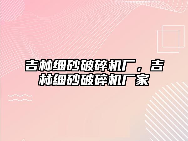 吉林細砂破碎機廠，吉林細砂破碎機廠家