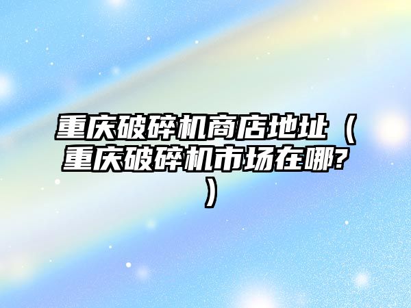 重慶破碎機商店地址（重慶破碎機市場在哪?）