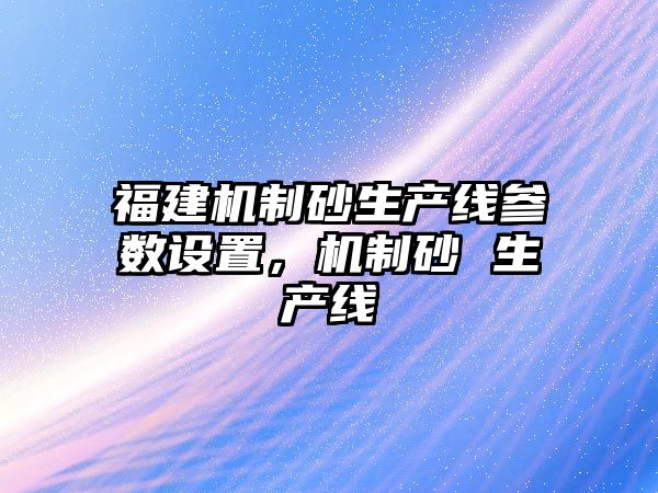 福建機制砂生產線參數設置，機制砂 生產線