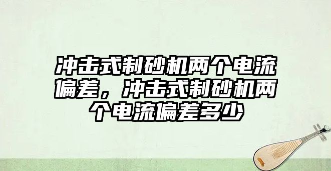 沖擊式制砂機兩個電流偏差，沖擊式制砂機兩個電流偏差多少