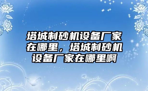 塔城制砂機設備廠家在哪里，塔城制砂機設備廠家在哪里啊