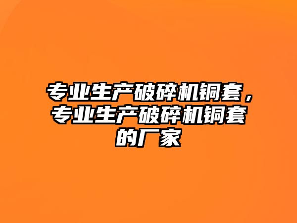 專業生產破碎機銅套，專業生產破碎機銅套的廠家