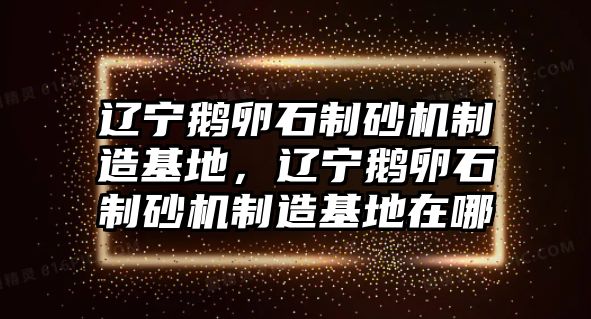 遼寧鵝卵石制砂機(jī)制造基地，遼寧鵝卵石制砂機(jī)制造基地在哪