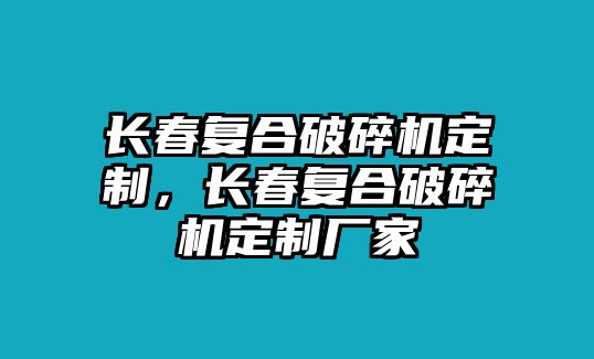 長春復合破碎機定制，長春復合破碎機定制廠家