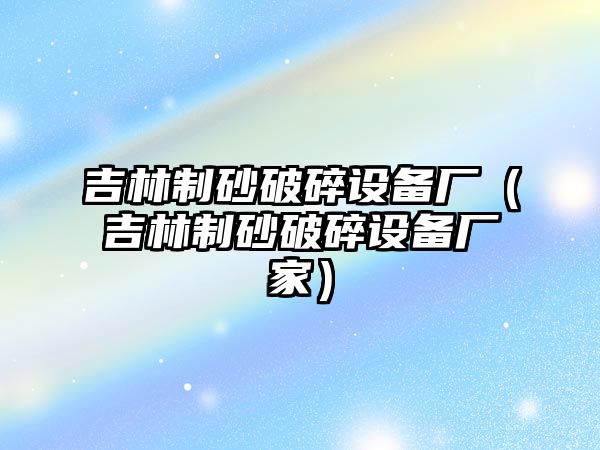 吉林制砂破碎設備廠（吉林制砂破碎設備廠家）