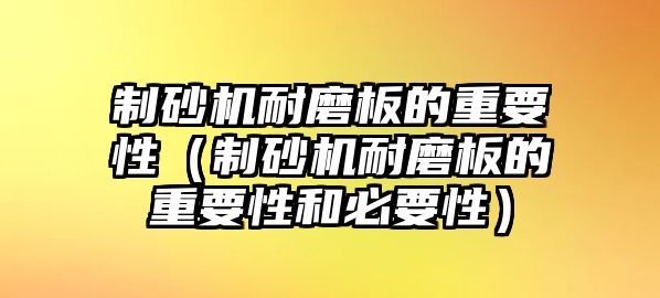 制砂機耐磨板的重要性（制砂機耐磨板的重要性和必要性）