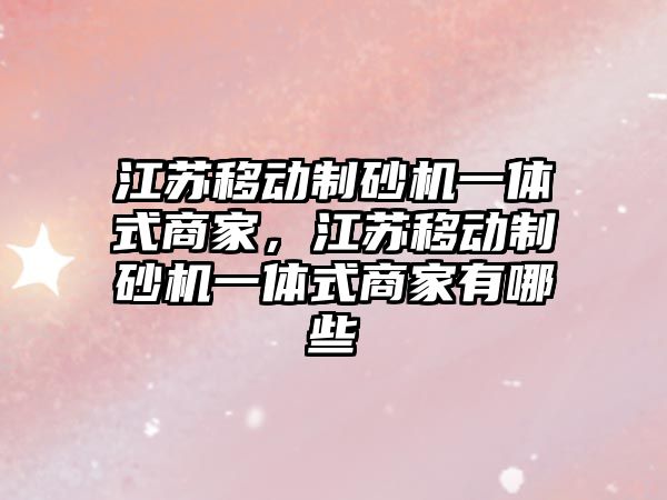 江蘇移動制砂機一體式商家，江蘇移動制砂機一體式商家有哪些