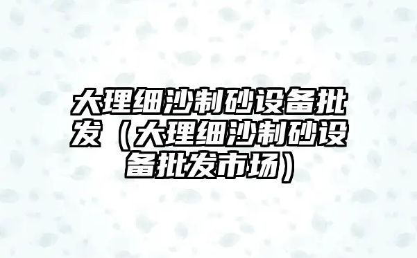 大理細沙制砂設備批發（大理細沙制砂設備批發市場）