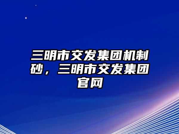 三明市交發(fā)集團(tuán)機(jī)制砂，三明市交發(fā)集團(tuán)官網(wǎng)