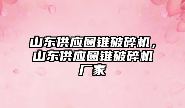 山東供應圓錐破碎機，山東供應圓錐破碎機廠家