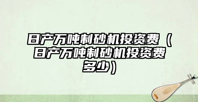 日產萬噸制砂機投資費（日產萬噸制砂機投資費多少）
