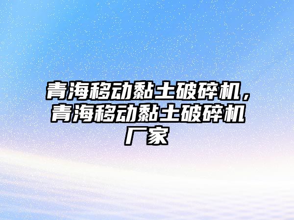 青海移動黏土破碎機，青海移動黏土破碎機廠家