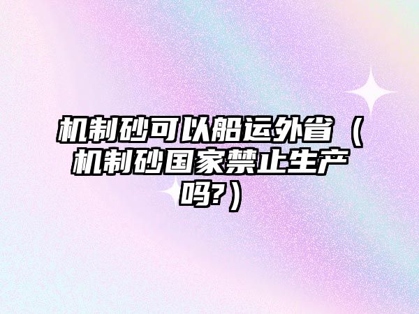 機(jī)制砂可以船運外省（機(jī)制砂國家禁止生產(chǎn)嗎?）