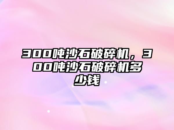 300噸沙石破碎機，300噸沙石破碎機多少錢