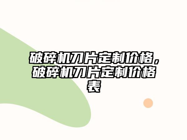 破碎機刀片定制價格，破碎機刀片定制價格表