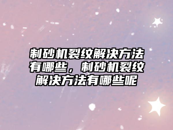 制砂機裂紋解決方法有哪些，制砂機裂紋解決方法有哪些呢