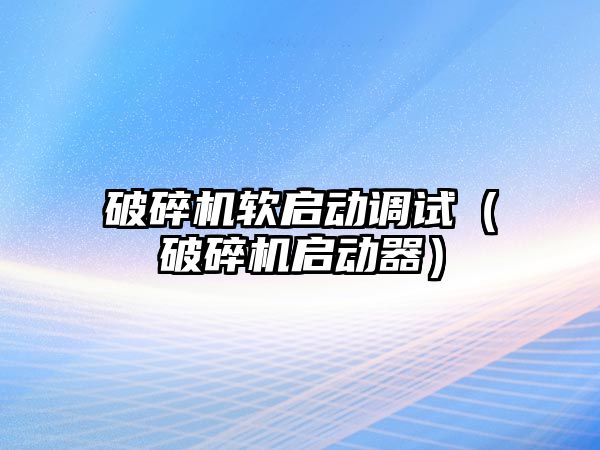 破碎機軟啟動調試（破碎機啟動器）