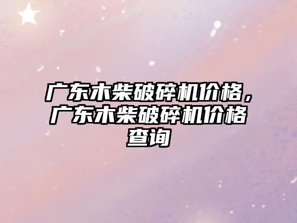 廣東木柴破碎機價格，廣東木柴破碎機價格查詢