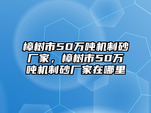 樟樹市50萬噸機制砂廠家，樟樹市50萬噸機制砂廠家在哪里