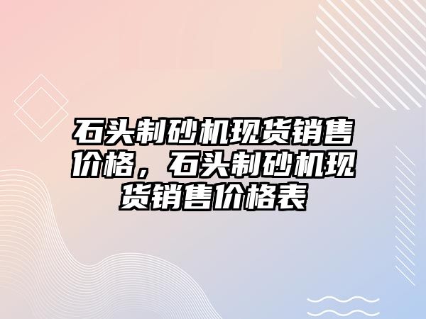 石頭制砂機現貨銷售價格，石頭制砂機現貨銷售價格表