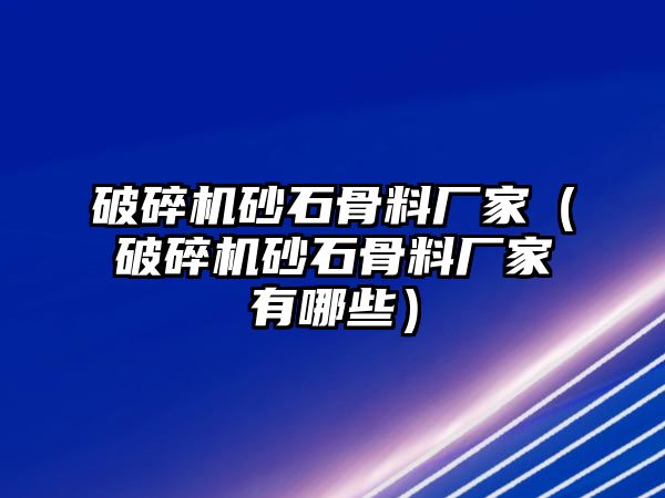 破碎機砂石骨料廠家（破碎機砂石骨料廠家有哪些）