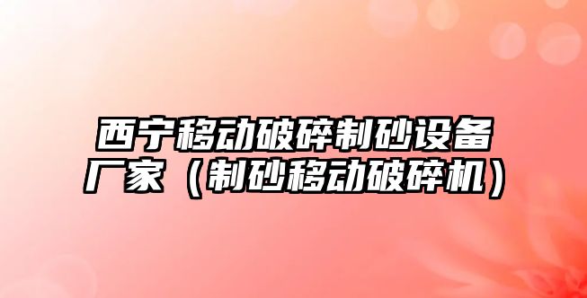 西寧移動破碎制砂設備廠家（制砂移動破碎機）