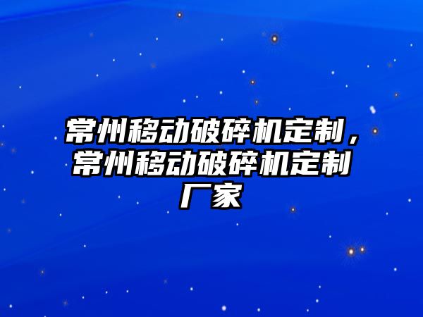 常州移動破碎機定制，常州移動破碎機定制廠家