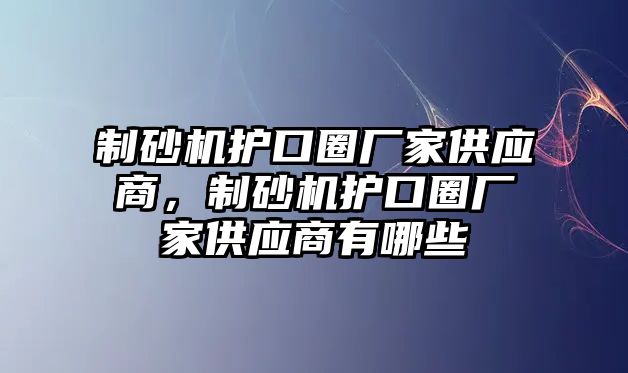 制砂機(jī)護(hù)口圈廠家供應(yīng)商，制砂機(jī)護(hù)口圈廠家供應(yīng)商有哪些