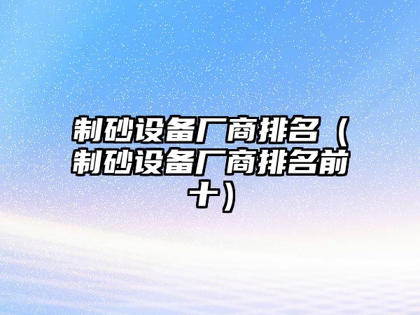 制砂設(shè)備廠商排名（制砂設(shè)備廠商排名前十）