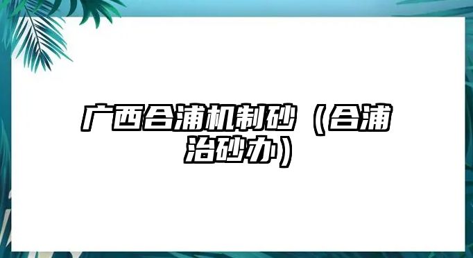 廣西合浦機制砂（合浦治砂辦）