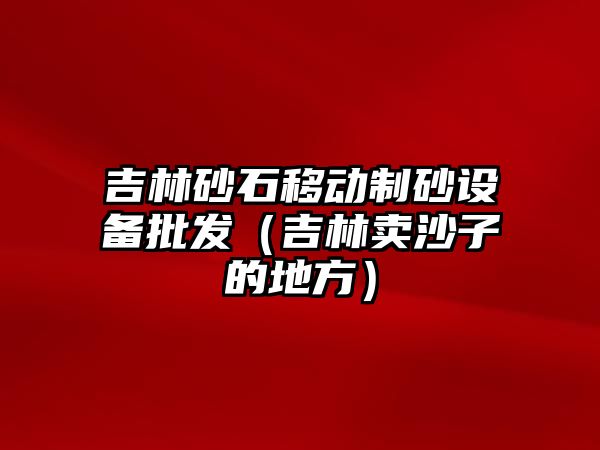 吉林砂石移動制砂設備批發（吉林賣沙子的地方）