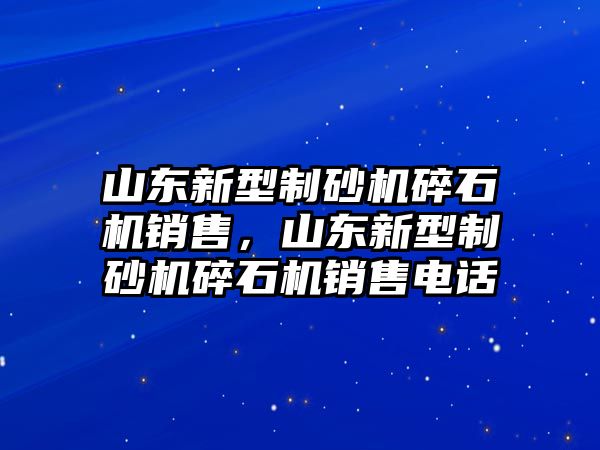 山東新型制砂機碎石機銷售，山東新型制砂機碎石機銷售電話