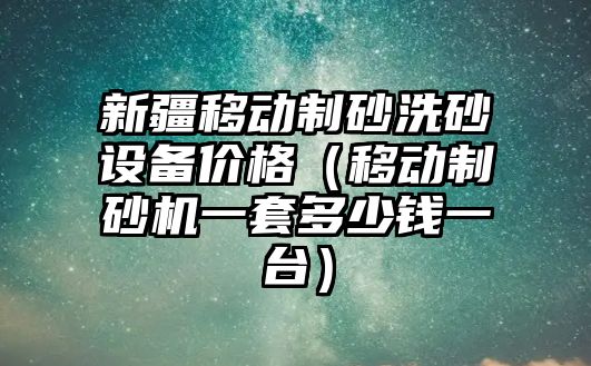 新疆移動制砂洗砂設備價格（移動制砂機一套多少錢一臺）