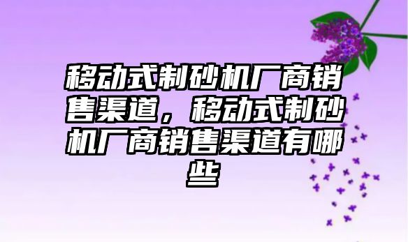 移動式制砂機廠商銷售渠道，移動式制砂機廠商銷售渠道有哪些