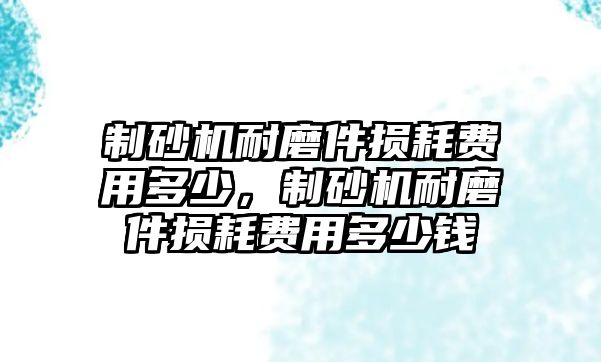 制砂機耐磨件損耗費用多少，制砂機耐磨件損耗費用多少錢