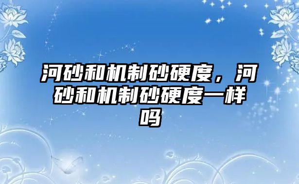 河砂和機制砂硬度，河砂和機制砂硬度一樣嗎