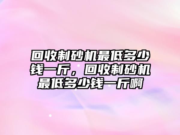 回收制砂機(jī)最低多少錢(qián)一斤，回收制砂機(jī)最低多少錢(qián)一斤啊