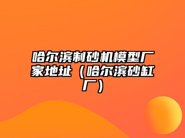 哈爾濱制砂機模型廠家地址（哈爾濱砂缸廠）