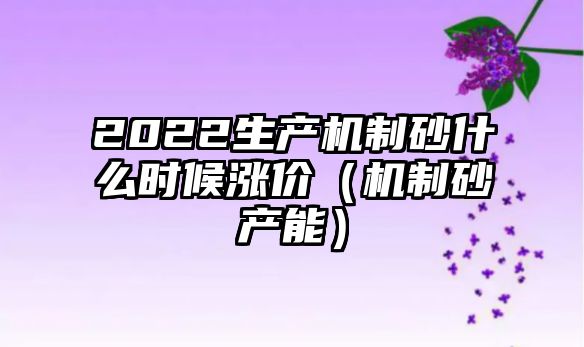 2022生產機制砂什么時候漲價（機制砂產能）