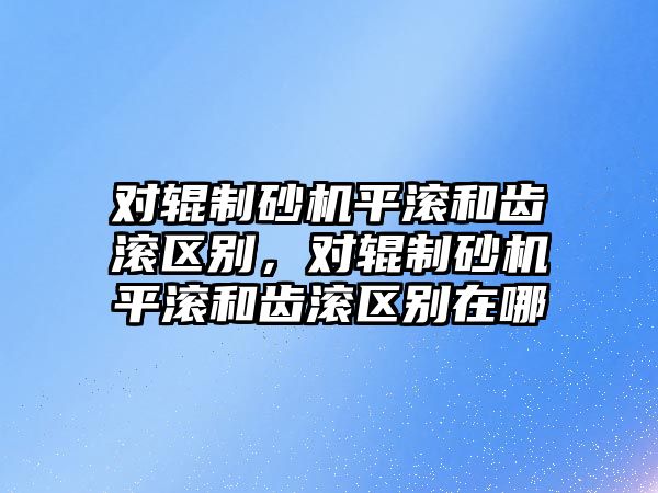 對輥制砂機平滾和齒滾區別，對輥制砂機平滾和齒滾區別在哪