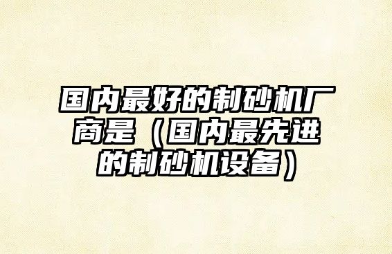 國內(nèi)最好的制砂機(jī)廠商是（國內(nèi)最先進(jìn)的制砂機(jī)設(shè)備）