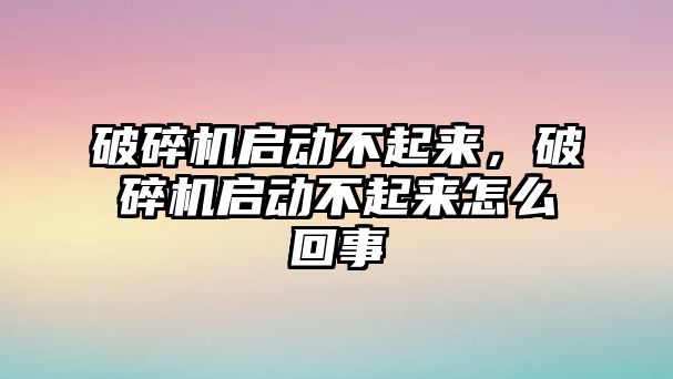 破碎機啟動不起來，破碎機啟動不起來怎么回事