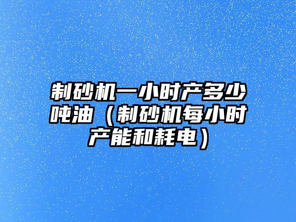 制砂機一小時產多少噸油（制砂機每小時產能和耗電）