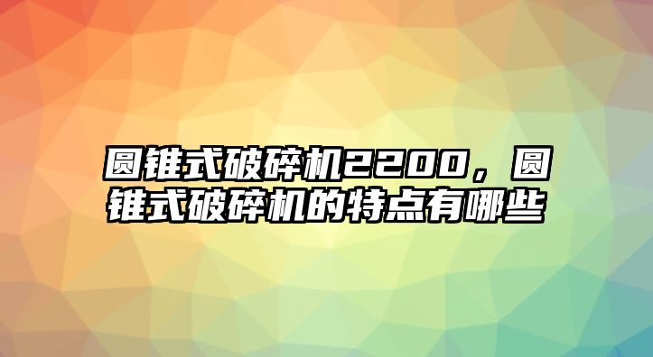 圓錐式破碎機2200，圓錐式破碎機的特點有哪些