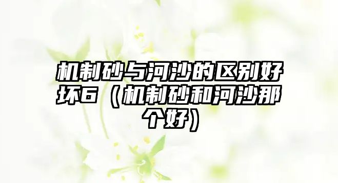 機(jī)制砂與河沙的區(qū)別好壞6（機(jī)制砂和河沙那個好）