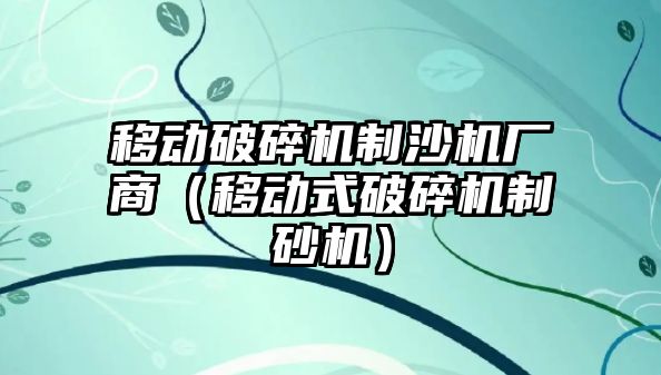 移動破碎機制沙機廠商（移動式破碎機制砂機）