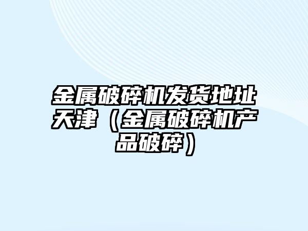 金屬破碎機發貨地址天津（金屬破碎機產品破碎）