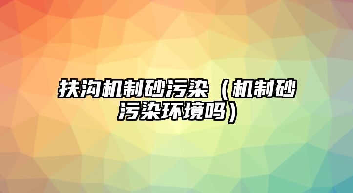 扶溝機制砂污染（機制砂污染環境嗎）