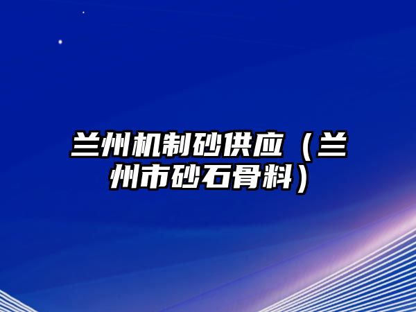 蘭州機制砂供應（蘭州市砂石骨料）