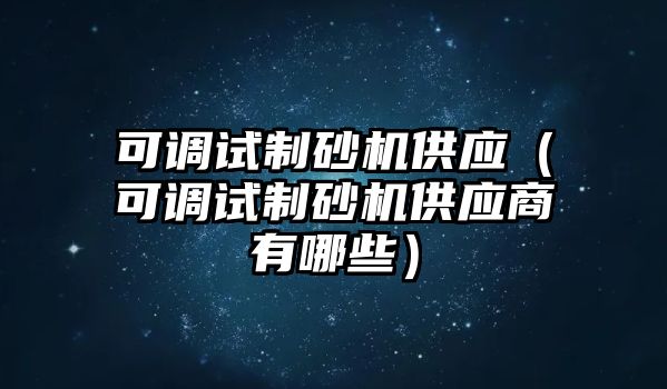 可調試制砂機供應（可調試制砂機供應商有哪些）